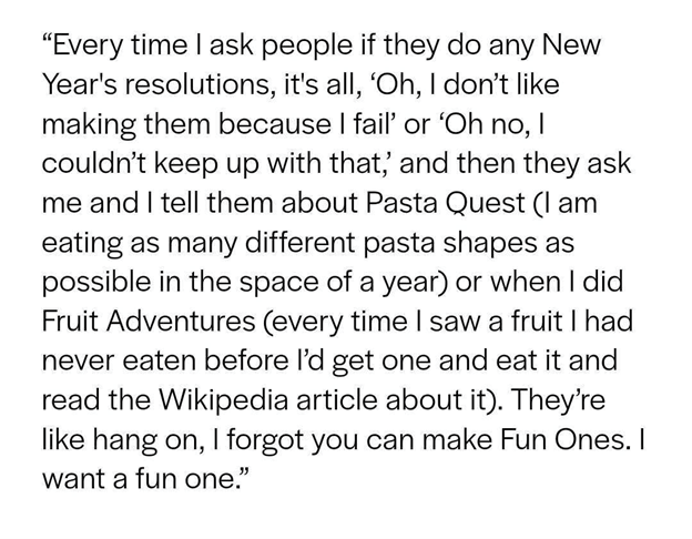 Every time I ask people if they do any new years resolutions it's all ooooo, I don't like making them bc I fail. Or, ohhhhh no, I couldn't keep up with that and then when they ask me and I tell them about Pasta Quest (I am eating as many different pasta shapes as possible in the space of a year) or when I did Fruit Adventures (every time i saw a fruit I had never eaten before i'd get one and eat it and read the Wikipedia article about it), they're like, "Hang on, I forgot you can make Fun Ones. I want a fun one."